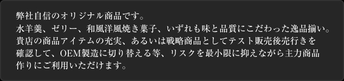 弊社自信のオリジナル商品です。水羊羹、ゼリー、和風洋風焼き菓子、いずれも味と品質にこだわった逸品揃い。貴店の商品アイテムの充実、あるいは戦略商品としてテスト販売後売行きを確認して、OEM製造に切り替える等、リスクを最小限に抑えながら主力商品作りにご利用いただけます。